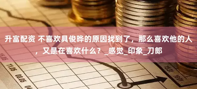 升富配资 不喜欢具俊晔的原因找到了，那么喜欢他的人，又是在喜欢什么？_感觉_印象_刀郎