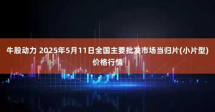 牛股动力 2025年5月11日全国主要批发市场当归片(小片型)价格行情