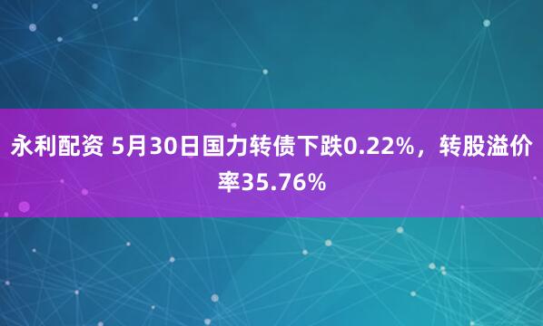 永利配资 5月30日国力转债下跌0.22%，转股溢价率35.76%