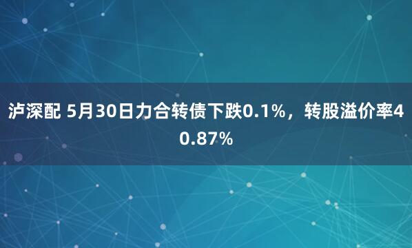 泸深配 5月30日力合转债下跌0.1%，转股溢价率40.87%