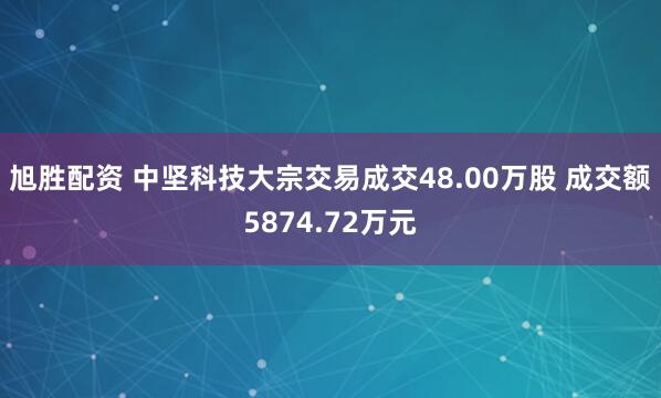 旭胜配资 中坚科技大宗交易成交48.00万股 成交额5874.72万元
