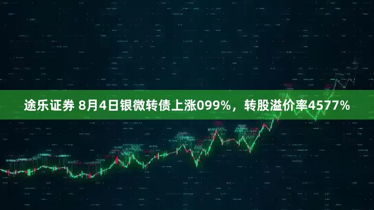 途乐证券 8月4日银微转债上涨099%，转股溢价率4577%