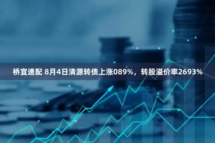 桥宜速配 8月4日清源转债上涨089%，转股溢价率2693%