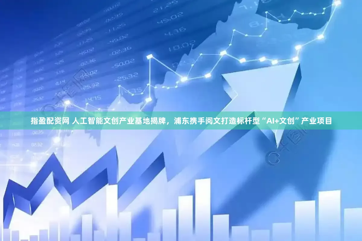 指盈配资网 人工智能文创产业基地揭牌，浦东携手阅文打造标杆型“AI+文创”产业项目